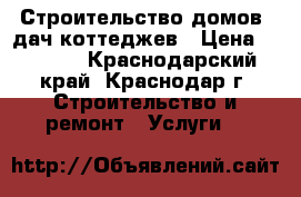 Строительство домов  дач коттеджев › Цена ­ 3 000 - Краснодарский край, Краснодар г. Строительство и ремонт » Услуги   